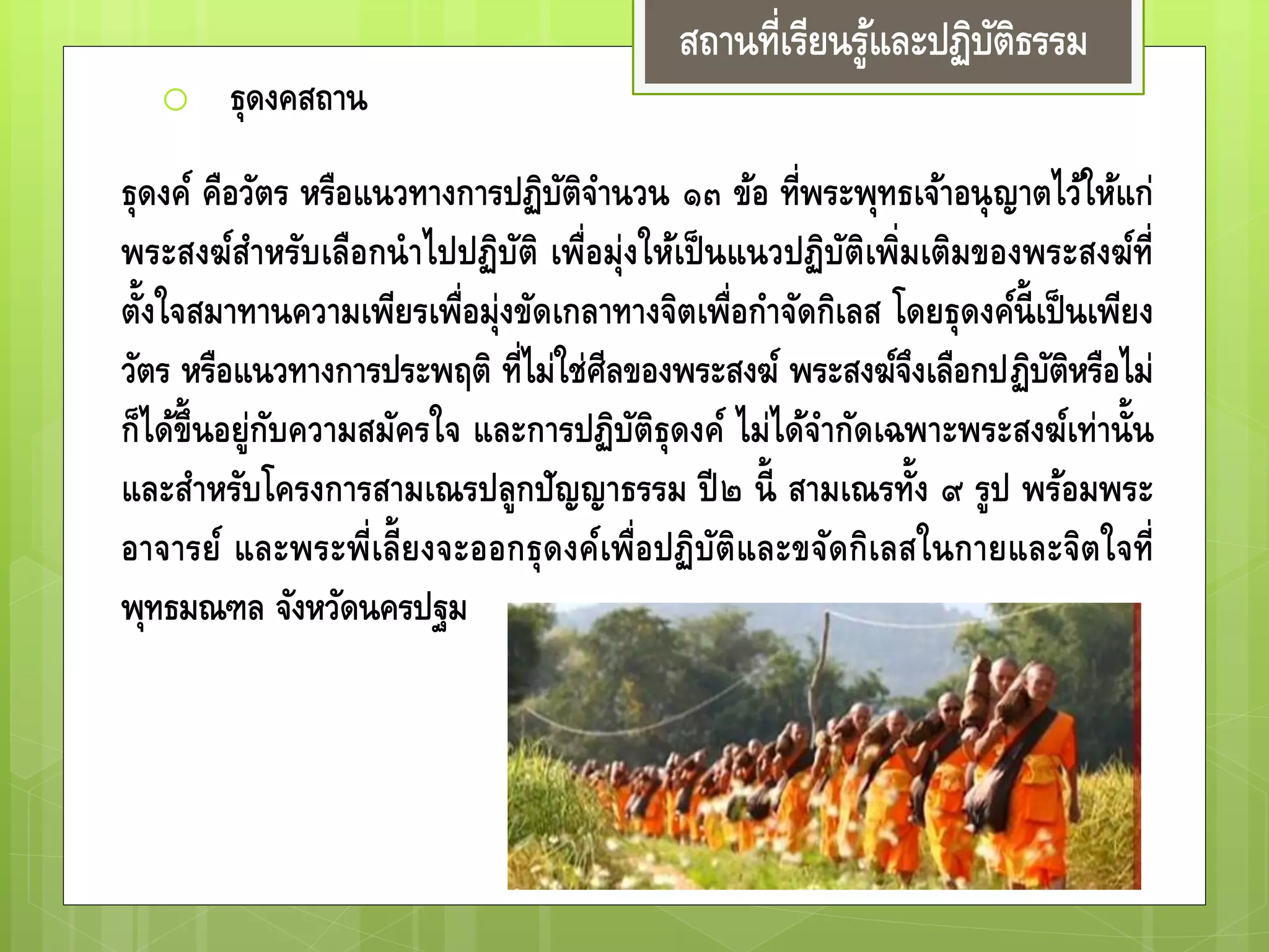 สถานที่เรียนรู้และปฏิบัติธรรม
o ธุดงคสถาน
ธุดงค์ คือวัตร หรือแนวทางการปฏิบัติจานวน ๑๓ ข้อ ที่พระพุทธเจ้าอนุญาตไว้
ให้แก่พระสงฆ์สาหรับเลือกนาไปปฏิบัติ เพื่อมุ่งให้เป็ นแนวปฏิบัติเพิ่มเติมของ
พระสงฆ์ที่ตั้งใจสมาทานความเพียรเพื่อมุ่งขัดเกลาทางจิตเพื่อกาจัดกิเลส โดยธุดงค์
นี้เป็นเพียงวัตร หรือแนวทางการประพฤติ ที่ไม่ใช่ศีลของพระสงฆ์ พระสงฆ์จึงเลือก
ปฏิบัติหรือไม่ก็ได้ขึ้นอยู่กับความสมัครใจ และการปฏิบัติธุดงค์ ไม่ได้จากัดเฉพาะ
พระสงฆ์เท่านั้น และสาหรับโครงการสามเณรปลูกปัญญาธรรม ปี๒ นี้ สามเณรทั้ง
๙ รูป พร้อมพระอาจารย์ และพระพี่เลี้ยงจะออกธุดงค์เพื่อปฏิบัติและขจัดกิเลสใน
กายและจิตใจที่ พุทธมณฑล จังหวัดนครปฐม
 