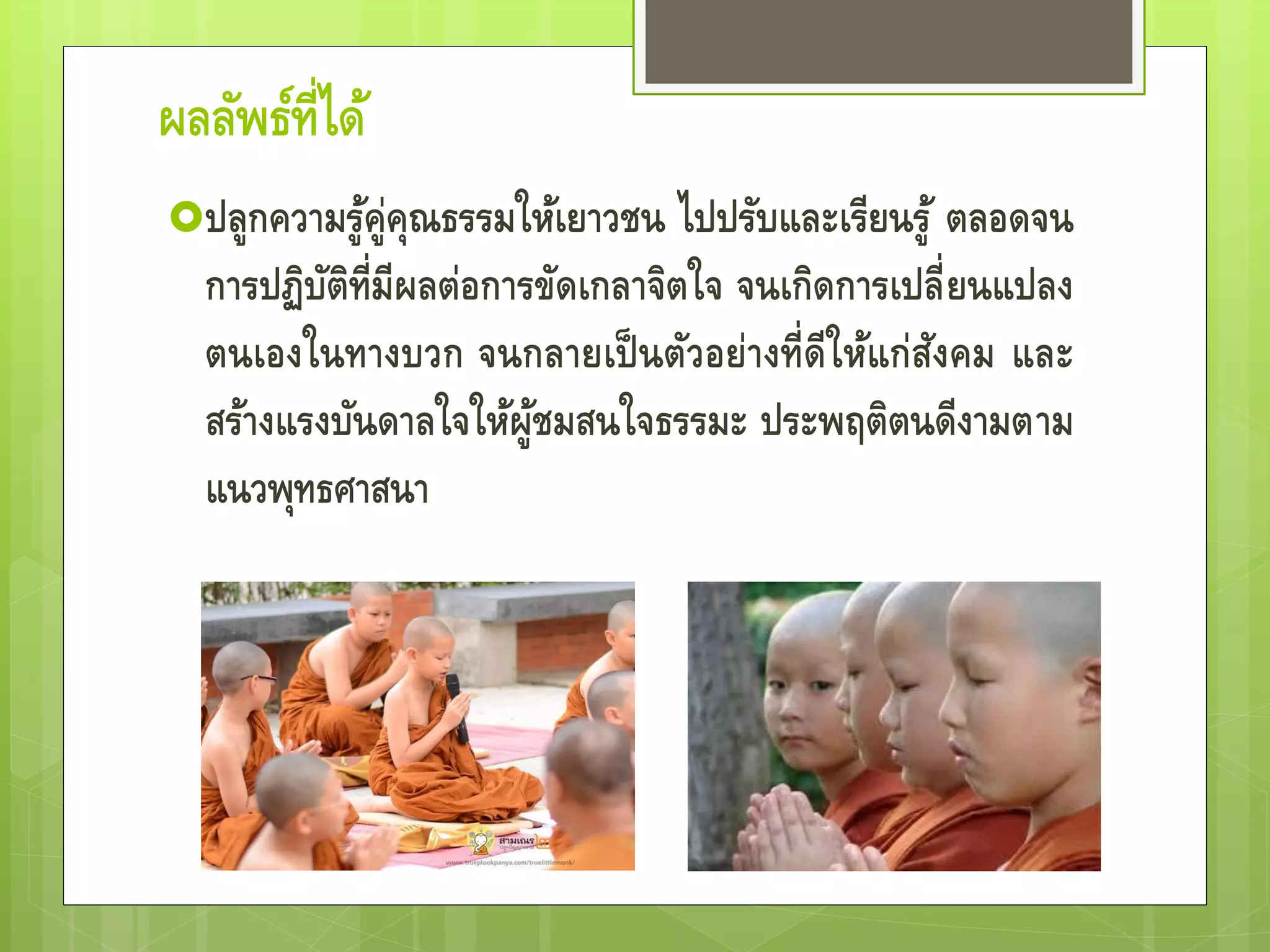 ผลลัพธ์ที่ได้
ปลูกความรู้คู่คุณธรรมให้เยาวชน ไปปรับและเรียนรู้
ตลอดจนการปฏิบัติที่มีผลต่อการขัดเกลาจิตใจ จน
เกิดการเปลี่ยนแปลงตนเองในทางบวก จนกลายเป็น
ตัวอย่างที่ดีให้แก่สังคม และสร้างแรงบันดาลใจให้
ผู้ชมสนใจธรรมะ ประพฤติตนดีงามตามแนวพุทธ
ศาสนา
 