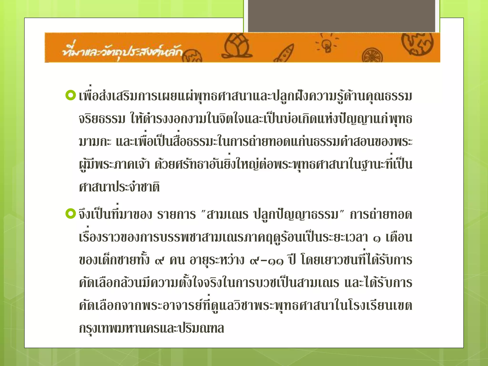  เพื่อส่งเสริมการเผยแผ่พุทธศาสนาและปลูกฝังความรู้ด้าน
คุณธรรมจริยธรรม ให้ดารงงอกงามในจิตใจและเป็นบ่อเกิดแห่ง
ปัญญาแก่พุทธมามกะ และเพื่อเป็ นสื่อธรรมะในการถ่ายทอด
แก่นธรรมคาสอนของพระผู้มีพระภาคเจ้า ด้วยศรัทธาอันยิ่งใหญ่
ต่อพระพุทธศาสนาในฐานะที่เป็นศาสนาประจาชาติ
 จึงเป็ นที่มาของ รายการ "สามเณร ปลูกปัญญาธรรม" การ
ถ่ายทอดเรื่องราวของการบรรพชาสามเณรภาคฤดูร้อนเป็ น
ระยะเวลา ๑ เดือน ของเด็กชายทั้ง ๙ คน อายุระหว่าง ๙-๑๑ ปี
โดยเยาวชนที่ได้รับการคัดเลือกล้วนมีความตั้งใจจริงในการบวช
เป็นสามเณร และได้รับการคัดเลือกจากพระอาจารย์ที่ดูแลวิชา
พระพุทธศาสนาในโรงเรียนเขตกรุงเทพมหานครและปริมณฑล
 