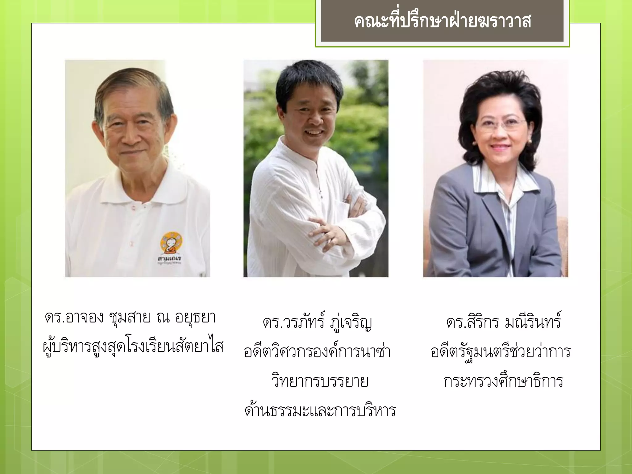 คณะที่ปรึกษาฝ่ายฆราวาส
ดร.อาจอง ชุมสาย ณ อยุธยา
ผู้บริหารสูงสุดโรงเรียนสัตยาไส
ดร.วรภัทร์ ภู่เจริญ
อดีตวิศวกรองค์การนาซ่า
วิทยากรบรรยาย
ด้านธรรมะและการบริหาร
ดร.สิริกร มณีรินทร์
อดีตรัฐมนตรีช่วยว่าการ
กระทรวงศึกษาธิการ
 