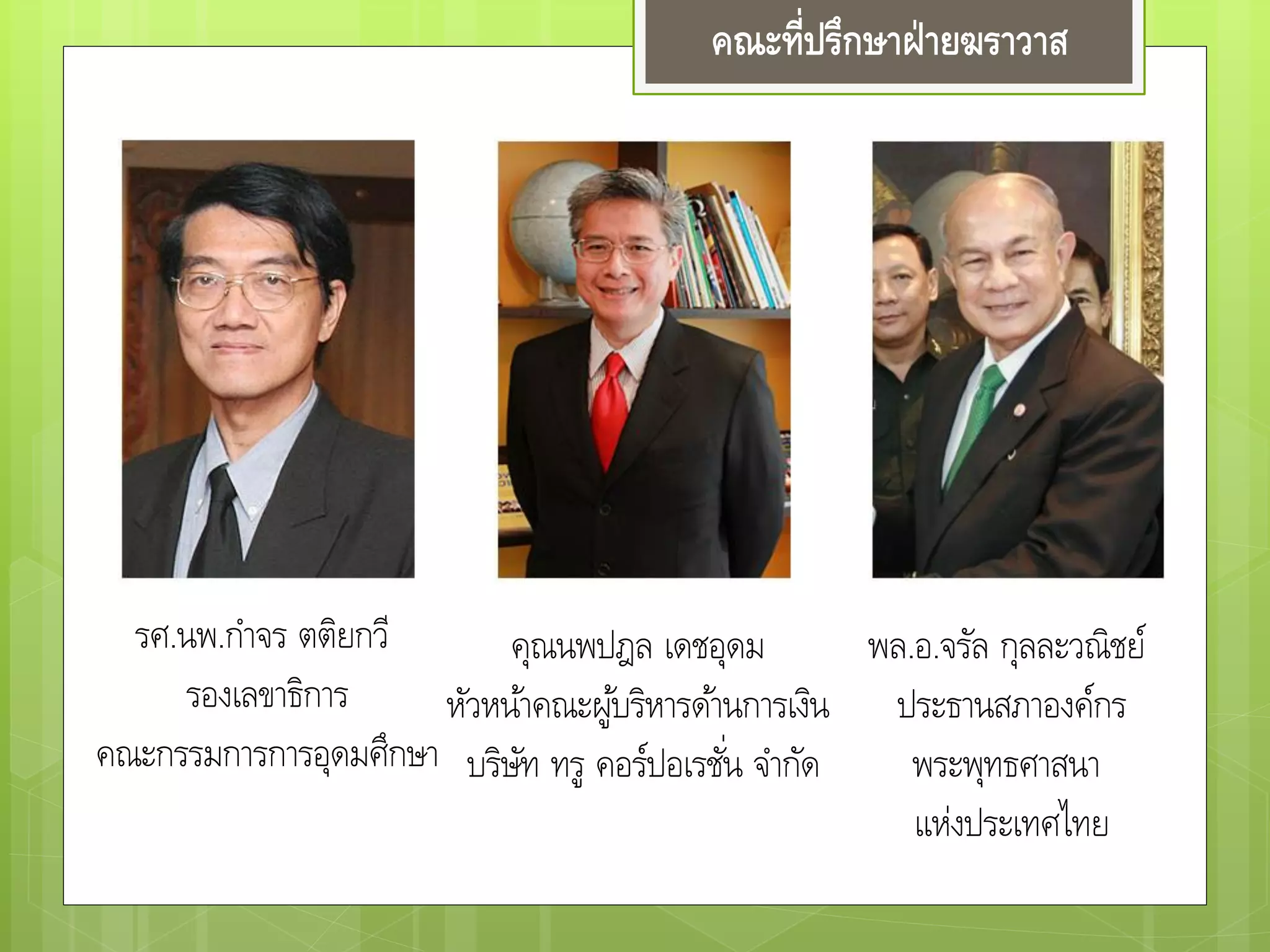 คณะที่ปรึกษาฝ่ายฆราวาส
รศ.นพ.กาจร ตติยกวี
รองเลขาธิการ
คณะกรรมการการอุดมศึกษา
คุณนพปฎล เดชอุดม
หัวหน้าคณะผู้บริหารด้านการเงิน
บริษัท ทรู คอร์ปอเรชั่น จากัด
พล.อ.จรัล กุลละวณิชย์
ประธานสภาองค์กร
พระพุทธศาสนา
แห่งประเทศไทย
 