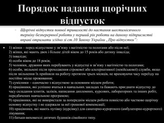  Щорічні відпустки повної тривалості до настання шестимісячного
терміну безперервної роботи у перший рік роботи на даному підприємстві
вправі отримати згідно зі ст.10 Закону України „Про відпустки”:
 1) жінки – перед відпусткою у зв’язку з вагітністю та пологами або після неї;
2) жінки, які мають двох і більше дітей віком до 15 років або дитину інваліда;
3) інваліди;
4) особи віком до 18 років;
5) чоловіки, дружини яких перебувають у відпустці в зв’язку з вагітністю та пологами;
6) особи, звільнені після проходження строкової або альтернативної (невійськової) служби, якщо
після звільнення їх прийняли на роботу протягом трьох місяців, не враховуючи часу переїзду на
постійне місце проживання;
7) сумісники – одночасно з відпусткою за основним місцем роботи;
8) працівники, які успішно вчаться в навчальних закладах та бажають приєднати відпустку до
часу складання іспитів, заліків, написання дипломних, курсових, лабораторних та інших робіт,
передбачених навчальною програмою;
9) працівники, які не використали за попереднім місцем роботи повністю або частково щорічну
основну відпустку і не одержали за неї грошової компенсації;
10) працівники, які мають путівку (курсівку) для санаторно-курортного (амбулаторно-курортного)
лікування;
11) батьки-вихователі дитячих будинків сімейного типу.
 