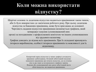 Щорічні основна та додаткова відпустки надаються працівникові таким чином,
аби їх було використано до закінчення робочого року. При цьому додаткова
відпустка за бажанням працівника, може бути приєднана до основної.
Черговість надання відпусток працівникам визначається графіком, який
затверджує власник (уповноважений ним
орган) за погодженням з профспілковим комітетом чи іншим уповноваженим
від трудового колективу.
Графіки доводять до відома всіх працівників. При їх складанні враховують
інтереси виробництва, особисті інтереси працівників та можливості для їх
відпочинку.
Конкретний період відпустки (у межах графіку) узгоджують
працівник і роботодавець. Останній зобов’язаний письмово
повідомити працівника про початок відпустки, але не пізніше
ніж за два тижні до встановленого графіком терміну.
Власник або уповноважений ним орган зобов’язаний вести
облік відпусток, що надаються працівникам.
 