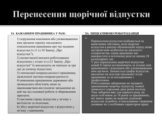 ЗА БАЖАННЯМ ПРАЦІВНИКА У РАЗІ:
 1) порушення власником або уповноваженим
ним органом терміну письмового
повідомлення працівника про час надання
відпустки (ч.11 ст.10 Закону „Про
відпустки”);
2) несвоєчасної виплати роботодавцем
відпускних ( згідно зі ст.21 Закону „Про
відпустки” їх виплачують як мінімум за три
дні до початку відпустки).
 3) тимчасової непрацездатності працівника,
засвідченої листком непрацездатності;
4) виконання працівником державних або
громадських обов’язків, якщо за
законодавством він підлягає звільненню на
цей час від основної роботи зі збереженням
зарплати;
5) настання строку відпустки у зв’язку з
вагітністю та пологами;
6) збігу щорічної відпустки з відпусткою у
зв’язку з навчанням.
ЗА ІНІЦІАТИВОЮ РОБОТОДАВЦЯ

Перенесення відпустки відбувається за
виняткових обставин, коли щорічна
відпустка в раніше обумовлений період може
несприятливо відбитися на діяльності
підприємства, однак працівник має
використати в поточному році не менше 24
календарних дні.
У разі перенесення щорічної відпустки
новий її термін встановлюють за згодою між
працівником і власником або уповноваженим
ним органом. Змінюється графік відпусток
виключно на підставі письмової згоди
працівника та за погодженням з
профспілкою.
Роботодавцям заборонено не надавати
працівникові щорічну відпустку повної
тривалості упродовж двох років поспіль.
Така заборона вже для першого року діє
щодо осіб віком до 18 років та працівників,
які мають право на щорічні додаткові
відпустки за роботу зі шкідливими і важкими
умовами чи з особливим характером праці.
 
