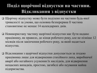  Щорічну відпустку може бути поділено на частини будь-якої
тривалості за умови, що основна безперервна її частина
становитиме не менше 14 календарних днів.
 Невикористану частину щорічної відпустки має бути надано
працівнику, як правило, до кінця робочого року, але не пізніше 12
місяців після закінчення робочого року, за який надається
відпустка.
 Відкликання з щорічної відпустки допускається за згодою
працівника лише для відвернення стихійного лиха, виробничої
аварії або негайного усунення їх наслідків, для відвернення
нещасних випадків, простою, загибелі або псування майна
підприємства.
 