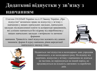 Статтею 216 КЗпП України та ст.15 Закону України „Про
відпустки” визначено право на відпустку у зв’язку з
навчанням у вищих навчальних закладах, навчальних
закладах післядипломної освіти та аспірантурі працівників,
які успішно навчаються без відриву від виробництва у
вищих навчальних закладах з вечірньою та заочною
формами
навчання. Тривалість такої відпустки залежить від деяких
чинників: форми й курсу навчання, рівня акредитації
навчального закладу тощо.
Надаються такі відпустки в календарних днях упродовж
навчального, а не календарного року. На відміну від
щорічних, відпустки у зв’язку з навчанням не діляться
на частини, не переносяться на інший період, не
продовжуються на кількість святкових та неробочих
днів.
 