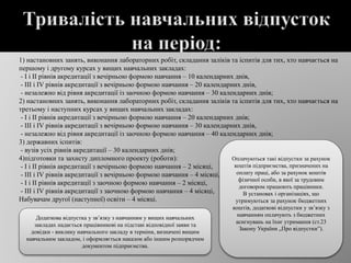  1) настановних занять, виконання лабораторних робіт, складання заліків та іспитів для тих, хто навчається на
першому і другому курсах у вищих навчальних закладах:
- I і II рівнів акредитації з вечірньою формою навчання – 10 календарних днів,
- III і IV рівнів акредитації з вечірньою формою навчання – 20 календарних днів,
- незалежно від рівня акредитації із заочною формою навчання – 30 календарних днів;
2) настановних занять, виконання лабораторних робіт, складання заліків та іспитів для тих, хто навчається на
третьому і наступних курсах у вищих навчальних закладах:
- I і II рівнів акредитації з вечірньою формою навчання – 20 календарних днів;
- III і IV рівнів акредитації з вечірньою формою навчання – 30 календарних днів,
- незалежно від рівня акредитації із заочною формою навчання – 40 календарних днів;
3) державних іспитів:
- вузів усіх рівнів акредитації – 30 календарних днів;
4)підготовки та захисту дипломного проекту (роботи):
- I і II рівнів акредитації з вечірньою формою навчання – 2 місяці,
- III і IV рівнів акредитації з вечірньою формою навчання – 4 місяці,
- I і II рівнів акредитації з заочною формою навчання – 2 місяці,
- III і IV рівнів акредитації з заочною формою навчання – 4 місяці,
Набувачам другої (наступної) освіти – 4 місяці.
Оплачуються такі відпустки за рахунок
коштів підприємства, призначених на
оплату праці, або за рахунок коштів
фізичної особи, в якої за трудовим
договором працюють працівники.
В установах і організаціях, що
утримуються за рахунок бюджетних
коштів, додаткові відпустки у зв’язку з
навчанням оплачують з бюджетних
асигнувань на їхнє утримання (ст.23
Закону України „Про відпустки”).
Додаткова відпустка у зв’язку з навчанням у вищих навчальних
закладах надається працівникові на підставі відповідної заяви та
довідки - виклику навчального закладу в терміни, визначені вищим
навчальним закладом, і оформляється наказом або іншим розпорядчим
документом підприємства.
 