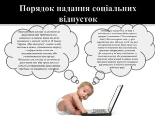 Відпустка для догляду за дитиною до
досягнення нею трирічного віку
надається за заявою жінки або осіб,
зазначених у частині третій ст.18 Закону
України „Про відпустки”, повністю або
частково в межах установленого періоду
та оформляється наказом
(розпорядженням) власника або
уповноваженого ним органу.
Відпустка для догляду за дитиною до
досягнення нею віку трьох років не
надається працівникові, якщо дитина
перебуває на державному утриманні.
Тривалість відпустки у зв’язку з
вагітністю та пологами обчислюється
сумарно і становить 126 календарних
днів (140 календарних днів – у разі
народження двох і більше дітей та в разі
ускладнення пологів). Вона надається
повністю незалежно від кількості днів,
фактично використаних до пологів.
До відпустки у зв’язку з вагітністю та
пологами власник або уповноважений
ним орган зобов’язаний за заявою жінки
приєднати щорічну відпустку незалежно
від тривалості її роботи в поточному
робочому році.
 