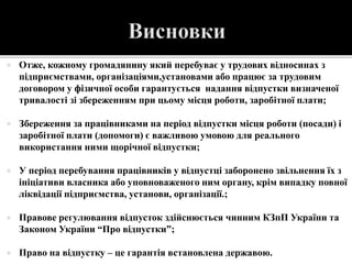  Отже, кожному громадянину який перебуває у трудових відносинах з
підприємствами, організаціями,установами або працює за трудовим
договором у фізичної особи гарантується надання відпустки визначеної
тривалості зі збереженням при цьому місця роботи, заробітної плати;
 Збереження за працівниками на період відпустки місця роботи (посади) і
заробітної плати (допомоги) є важливою умовою для реального
використання ними щорічної відпустки;
 У період перебування працівників у відпустці заборонено звільнення їх з
ініціативи власника або уповноваженого ним органу, крім випадку повної
ліквідації підприємства, установи, організації.;
 Правове регулювання відпусток здійснюється чинним КЗпП України та
Законом України “Про відпустки”;
 Право на відпустку – це гарантія встановлена державою.
 