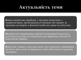 Кожна людина яка перебуває у трудових відносинах з
підприємствами, організаціями,установами або працює за
трудовим договором у фізичної особи має право на відпустку.
Надання всім працівникам щорічної оплачуваної відпустки є
реалізацією їх права на відпочинок, яке закріплене статтею 45
Конституції України.
Відпустка є одним з важливих видів часу відпочинку працівників,
протягом якого вони не виконують своїх обов’язків за трудовим
договором.
 