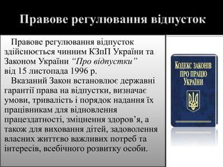 Правове регулювання відпусток
здійснюється чинним КЗпП України та
Законом України “Про відпустки”
від 15 листопада 1996 р.
Вказаний Закон встановлює державні
гарантії права на відпустки, визначає
умови, тривалість і порядок надання їх
працівникам для відновлення
працездатності, зміцнення здоров’я, а
також для виховання дітей, задоволення
власних життєво важливих потреб та
інтересів, всебічного розвитку особи.
 