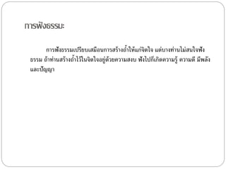กำรฟังธรรมะ
กำรฟังธรรมเปรียบเสมือนกำรสร้ำงถ้ำให้แก่จิตใจ แต่บำงท่ำนไม่สนใจฟัง
ธรรม ถ้ำท่ำนสร้ำงถ้ำไว้ในจิตใจอยู่ด้วยควำมสงบ ฟังไปก็เกิดควำมรู้ ควำมดี มีพลัง
และปัญญำ
 