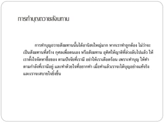 กำรทำบุญถวำยสังฆทำน
กำรทำบุญถวำยสังฆทำนนั้นได้อำนิสงใหญ่มำก หำกเรำทำถูกต้อง ไม่ว่ำจะ
เป็นสังฆทำนที่สร้ำง กุศลเพื่อตนเอง หรือสังฆทำน อุทิศให้ญำติที่ล่วงลับไปแล้ว ให้
เรำตั้งใจจัดหำซื้อของ ตำมปัจจัยที่เรำมี อย่ำให้เรำเดือดร้อน เพรำะทำบุญ ให้ทำ
ตำมกำลังที่เรำมีอยู่ และทำด้วยใจที่อยำกทำ เมื่อทำแล้วเรำจะได้บุญอย่ำงแท้จริง
และเรำจะสบำยใจยิ่งขึ้น
 