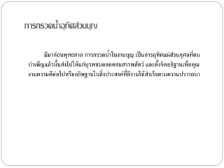กำรกรวดȨำอุทิศส่วนบุญ
มีมำก่อนพุทธกำล กำรกรวดȨำในงำนบุญ เป็นกำรอุทิศแผ่ส่วนกุศลที่ตน
บำเพ็ญแล้วนั้นส่งไปให้แก่บุรพชนตลอดจนสรรพสัตว์ และตั้งจิตอธิฐำนเพื่อคุณ
งำมควำมดีต่อไปหรืออธิษฐำนในสิ่งประสงค์ที่ดีงำมให้สำเร็จตำมควำมปรำรถนำ
 