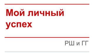 Мой личный
успех
РШ и ГГ