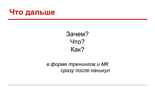 Что дальше
Зачем?
Что?
Как?
в форме тренингов и МК
сразу после каникул