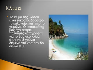  Το κλίμα της Θάσου
είναι εύκρατο, δροσερό
το καλοκαίρι και ήπιο το
χειμώνα. Ο Ιπποκράτης
μάς έχει αφήσει
πολύτιμες καταγραφές
για το θασιακό κλίμα,
όταν για 3 χρόνια
διέμενε στο νησί τον 5ο
αιώνα π.Χ
 