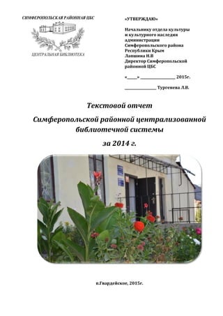 «УТВЕРЖДАЮ»
Начальнику отдела культуры
и культурного наследия
администрации
Симферопольского района
Республики Крым
Лапшина Н.В
Директор Симферопольской
районной ЦБС
«______» _____________________ 2015г.
___________________ Тургенева Л.В.
Текстовой отчет
Симферопольской районной централизованной
библиотечной системы
за 2014 г.
п.Гвардейское, 2015г.
 