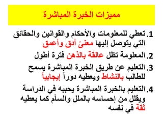‫المباشرة‬ ‫الخبرة‬ ‫مميزات‬
.1‫والحقا‬ ‫والقوانين‬ ‫واألحكام‬ ‫للمعلومات‬ ‫تعطي‬‫ئق‬
‫إليها‬ ‫يتوصل‬ ‫التي‬‫وأعمق‬ ‫أدق‬ ً‫معنى‬
.2‫تظل‬ ‫المعلومة‬‫بالذهن‬ ‫عالقة‬‫أطول‬ ‫فترة‬
.3‫يسمح‬ ‫المباشرة‬ ‫الخبرة‬ ‫طريق‬ ‫عن‬ ‫التعليم‬
‫للطالب‬‫بالنشاط‬ً‫ا‬‫دور‬ ‫ويعطيه‬ً‫ا‬‫إيجابي‬
.4‫الدر‬ ‫في‬ ‫يحببه‬ ‫المباشرة‬ ‫بالخبرة‬ ‫التعليم‬‫اسة‬
‫يعطيه‬ ‫كما‬ ‫والسأم‬ ‫بالملل‬ ‫إحساسه‬ ‫من‬ ‫ويقلل‬
‫ثقة‬‫نفسه‬ ‫في‬
 