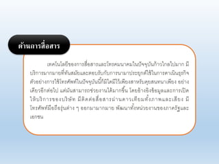 เทคโนโอยีของการสื่อสารแอะโทรคมนาคมในปัจจุบันก้าาไกอไปมาก มี
บริการมากมายที่ทันสมัยแอะตอบรับกับการนามาประยุกต์ใช้ในการดาเนินธุรกิจ
ตัาอย่างการใช้โทรศัพท์ในปัจจุบันนี้ก็มิไดมีไา้เพียงสาหรับคุยสนทนาเพียง อย่าง
เดียาอีกต่อไป แต่มันสามารถช่ายงานได้มากขึ้น โดยอ้างอิงข้อมูอแอะการเปิด
ให้บริการของบริษัท มีติดต่อสื่อสารผ่านดาาเทียมทั้งภาพแอะเสียง มี
โทรศัพท์มือถือรุ่นต่าง ๆ ออกมามากมาย พัฒนาทั้งหน่ายงานของภาครัฐแอะ
เอกชน
ด้านการสื่อสาร
 