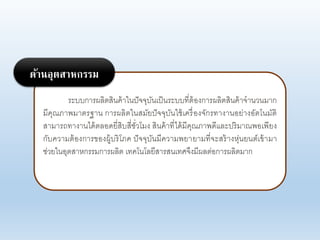 ระบบการผอิตสินค้าในปัจจุบันเป็นระบบที่ต้องการผอิตสินค้าจานานมาก
มีคุณภาพมาตรฐาน การผอิตในสมัยปัจจุบันใช้เครื่องจักรทางานอย่างอัตโนมัติ
สามารถทางานได้ตออดยี่สิบสี่ชั่าโมง สินค้าที่ได้มีคุณภาพดีแอะปริมาณพอเพียง
กับคาามต้องการของผู้บริโภค ปัจจุบันมีคาามพยายามที่จะสร้างหุ่นยนต์เข้ามา
ช่ายในอุตสาหกรรมการผอิต เทคโนโอยีสารสนเทศจึงมีผอต่อการผอิตมาก
ด้านอุตสาหกรรม
 