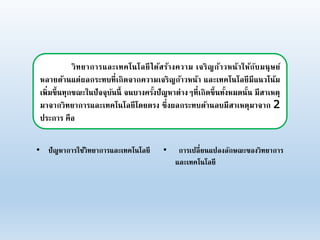 วิทยาการและเทคโนโลยีได้สร้างความ เจริญก้าวหน้าให้กับมนุษย์
หลายด้านแต่ผลกระทบที่เกิดจากความเจริญก้าวหน้า และเทคโนโลยีมีแนวโน้ม
เพิ่มขึ้นทุกขณะในปัจจุบันนี้ จนบางครั้งปัญหาต่างๆที่เกิดขึ้นทั้งหมดนั้น มีสาเหตุ
มาจากวิทยาการและเทคโนโลยีโดยตรง ซึ่งผลกระทบด้านลบมีสาเหตุมาจาก 2
ประการ คือ
• ปัญหาการใช้วิทยาการและเทคโนโลยี • การเปลี่ยนแปลงลักษณะของวิทยาการ
และเทคโนโลยี
 