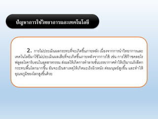 2. การไม่ประเมินผอกระทบที่จะเกิดขึ้นภายหอัง เนื่องจากการนาาิทยาการแอะ
เทคโนโอยีมาใช้ไม่ประเมินผอเสียที่จะเกิดขึ้นภายหอังจากการใช้ เช่น การใช้ก๊าซคออโร
ฟอูออโรคาร์บอนในอุตสาหกรรม ส่งผอให้เกิดการทาอายชั้นบรรยากาศทาให้ปริมาณรังสีตก
กระทบพื้นโอกมากขึ้น อันจะเป็นสาเหตุให้เกิดมะเร็งผิาหนัง ต่อมนุษย์สูงขึ้น แอะทาให้
อุณหภูมิของโอกสูงขึ้นด้าย
ปัญหาการใช้วิทยาการและเทคโนโลยี
 