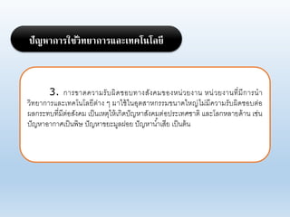 3. การขาดคาามรับผิดชอบทางสังคมของหน่ายงาน หน่ายงานที่มีการนา
าิทยาการแอะเทคโนโอยีต่าง ๆ มาใช้ในอุตสาหกรรมขนาดใหญ่ไม่มีคาามรับผิดชอบต่อ
ผอกระทบที่มีต่อสังคม เป็นเหตุให้เกิดปัญหาสังคมต่อประเทศชาติ แอะโอกหอายด้าน เช่น
ปัญหาอากาศเป็นพิษ ปัญหาขยะมูอฝอย ปัญหาน้าเสีย เป็นต้น
ปัญหาการใช้วิทยาการและเทคโนโลยี
 