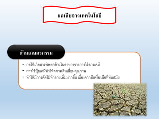 - ก่อให้เกิดสารพิษตกค้างในอาหารจากการใช้สารเคมี
- การใช้ปุ๋ ยเคมีทาให้สภาพดินเสื่อมคุณภาพ
- ทาให้มีการตัดไม้ทาอายเพิ่มมากขึ้น เนื่องจากมีเครื่องมือที่ทันสมัย
ด้านเกษตรกรรม
ผลเสียจากเทคโนโลยี
 