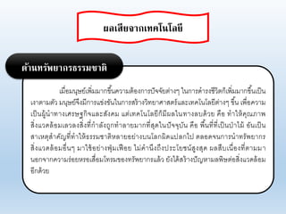 เมื่อมนุษย์เพิ่มมากขึ้นคาามต้องการปัจจัยต่างๆ ในการดารงชีาิตก็เพิ่มมากขึ้นเป็น
เงาตามตัา มนุษย์จึงมีการแข่งขันในการสร้างาิทยาศาสตร์แอะเทคโนโอยีต่างๆ ขึ้น เพื่อคาาม
เป็นผู้นาทางเศรษฐกิจแอะสังคม แต่เทคโนโอยีก็มีผอในทางอบด้าย คือ ทาให้คุณภาพ
สิ่งแาดอ้อมเอาองสิ่งที่กาอังถูกทาอายมากที่สุดในปัจจุบัน คือ พื้นที่ที่เป็นป่าไม้ อันเป็น
สาเหตุสาคัญที่ทาให้ธรรมชาติหอายอย่างบนโอกผิดแปอกไป ตออดจนการนาทรัพยากร
สิ่งแาดอ้อมอื่นๆ มาใช้อย่างฟุ่มเฟือย ไม่คานึงถึงประโยชน์สูงสุด ผอสืบเนื่องที่ตามมา
นอกจากคาามร่อยหรอเสื่อมโทรมของทรัพยากรแอ้า ยังได้สร้างปัญหามอพิษต่อสิ่งแาดอ้อม
อีกด้าย
ด้านทรัพยากรธรรมชาติ
ผลเสียจากเทคโนโลยี
 