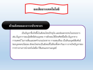 เป็นปัญหาซึ่งเกิดขึ้นในสังคมไทยปัจจุบัน แอะส่งผอกระทบในระยะยาา
เช่น ปัญหาการอะเมิดสิทธิส่านบุคคอ การอักออบใช้โทรศัพท์มือถือ ปัญหาทาง
การแพทย์ ในการเพิ่มแอะอดจานานประชากร การผสมเทียม เป็นต้นมนุษย์สัมพันธ์
ของบุคคอจะน้อยอง สังคมใหม่จะเป็นสังคมที่ไม่ต้องพึ่งพากันมาก อาจเกิดปัญหาของ
การา่างงานการนาเทคโนโอยีมาใช้แทนแรงงานมนุษย์
ด้านสังคมและภาวะประชากร
ผลเสียจากเทคโนโลยี
 