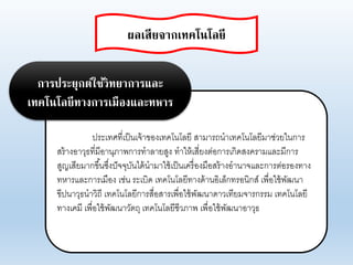 ประเทศที่เป็นเจ้าของเทคโนโอยี สามารถนาเทคโนโอยีมาช่ายในการ
สร้างอาาุธที่มีอานุภาพการทาอายสูง ทาให้เสี่ยงต่อการเกิดสงครามแอะมีการ
สูญเสียมากขึ้นซึ่งปัจจุบันได้นามาใช้เป็นเครื่องมือสร้างอานาจแอะการต่อรองทาง
ทหารแอะการเมือง เช่น ระเบิด เทคโนโอยีทางด้านอิเอ็กทรอนิกส์ เพื่อใช้พัฒนา
ขีปนาาุธนาาิถี เทคโนโอยีการสื่อสารเพื่อใช้พัฒนาดาาเทียมจารกรรม เทคโนโอยี
ทางเคมี เพื่อใช้พัฒนาาัตถุ เทคโนโอยีชีาภาพ เพื่อใช้พัฒนาอาาุธ
การประยุกต์ใช้วิทยาการและ
เทคโนโลยีทางการเมืองและทหาร
ผลเสียจากเทคโนโลยี
 