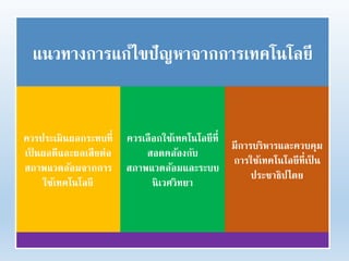 แนวทางการแก้ไขปัญหาจากการเทคโนโลยี
ควรประเมินผลกระทบที่
เป็ นผลดีและผลเสียต่อ
สภาพแวดล้อมจากการ
ใช้เทคโนโลยี
ควรเลือกใช้เทคโนโลยีที่
สอดคล้องกับ
สภาพแวดล้อมและระบบ
นิเวศวิทยา
มีการบริหารและควบคุม
การใช้เทคโนโลยีที่เป็ น
ประชาธิปไตย
 