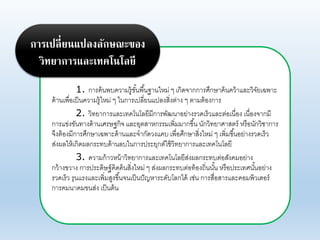 1. การค้นพบคาามรู้ขั้นพื้นฐานใหม่ ๆ เกิดจากการศึกษาค้นคา้าแอะาิจัยเฉพาะ
ด้านเพื่อเป็นคาามรู้ใหม่ ๆ ในการเปอี่ยนแปองสิ่งต่าง ๆ ตามต้องการ
2. าิทยาการแอะเทคโนโอยีมีการพัฒนาอย่างราดเร็าแอะต่อเนื่อง เนื่องจากมี
การแข่งขันทางด้านเศรษฐกิจ แอะอุตสาหกรรมเพิ่มมากขึ้น นักาิทยาศาสตร์ หรือนักาิชาการ
จึงต้องมีการศึกษาเฉพาะด้านแอะจากัดางแคบ เพื่อศึกษาสิ่งใหม่ ๆ เพิ่มขึ้นอย่างราดเร็า
ส่งผอให้เกิดผอกระทบด้านอบในการประยุกต์ใช้าิทยาการแอะเทคโนโอยี
3. คาามก้าาหน้าาิทยาการแอะเทคโนโอยีส่งผอกระทบต่อสังคมอย่าง
กา้างขาาง การประดิษฐ์คิดค้นสิ่งใหม่ ๆ ส่งผอกระทบต่อท้องถิ่นนั้น หรือประเทศนั้นอย่าง
ราดเร็า รุนแรงแอะเพิ่มสูงขึ้นจนเป็นปัญหาระดับโอกได้ เช่น การสื่อสารแอะคอมพิาเตอร์
การคมนาคมขนส่ง เป็นต้น
การเปลี่ยนแปลงลักษณะของ
วิทยาการและเทคโนโลยี
 