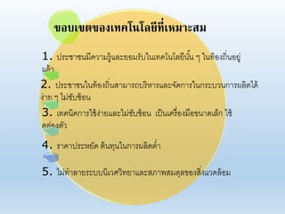 ขอบเขตของเทคโนโลยีที่เหมาะสม
1. ประชาชนมีคาามรู้แอะยอมรับในเทคโนโอยีนั้น ๆ ในท้องถิ่นอยู่
แอ้า
2. ประชาชนในท้องถิ่นสามารถบริหารแอะจัดการในกระบานการผอิตได้
ง่าย ๆ ไม่ซับซ้อน
3. เทคนิคการใช้ง่ายแอะไม่ซับซ้อน เป็นเครื่องมือขนาดเอ็ก ใช้
คอ่องตัา
4. ราคาประหยัด ต้นทุนในการผอิตต่า
5. ไม่ทาอายระบบนิเาศาิทยาแอะสภาพสมดุอของสิ่งแาดอ้อม
 