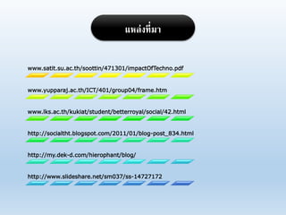 www.satit.su.ac.th/soottin/471301/impactOfTechno.pdf
www.yupparaj.ac.th/ICT/401/group04/frame.htm
www.lks.ac.th/kukiat/student/betterroyal/social/42.html
http://socialtht.blogspot.com/2011/01/blog-post_834.html
http://my.dek-d.com/hierophant/blog/
http://www.slideshare.net/sm037/ss-14727172
แหล่งที่มา
 
