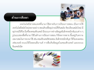 เทคโนโอยีสารสนเทศที่นามาใช้สาหรับการเรียนการสอน เป็นการใช้
เทคโนโอยีสมัยใหม่หอายอย่าง สอนด้ายสื่ออุปกรณ์ที่ทันสมัย ห้องเรียนสมัยใหม่ มี
อุปกรณ์าิดีโอ มีเครื่องคอมพิาเตอร์ มีระบบการอ่านข้อมูออิเอ็กทรอนิกส์แบบต่าง ๆ
รูปแบบของสื่อที่นามาใช้ในด้านการเรียนการสอน ก็มีหอากหอาย ขึ้นอยู่กับคาาม
เหมาะสมในการนามาใช้ เช่น คอมพิาเตอร์ช่ายสอน อิเอ็กทรอนิกส์บุค าิดีโอเทเอคอน
เฟอเรนซ์ ระบบาิดีโอออนดีมานด์ การสืบค้นข้อมูอในคอมพิาเตอร์ แอะระบบ
อินเทอร์เน็ต
ด้านการศึกษา
 