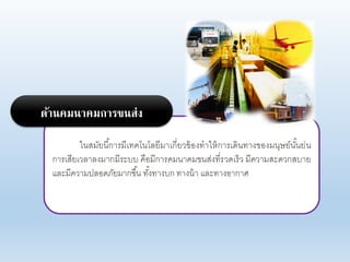 ในสมัยนี้การมีเทคโนโอยีมาเกี่ยาข้องทาให้การเดินทางของมนุษย์นั้นย่น
การเสียเาอาองมากมีระบบ คือมีการคมนาคมขนส่งที่ราดเร็า มีคาามสะดากสบาย
แอะมีคาามปออดภัยมากขึ้น ทั้งทางบก ทางน้า แอะทางอากาศ
ด้านคมนาคมการขนส่ง
 