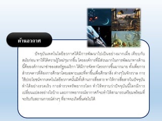 ปัจจุบันเทคโนโอยีอากาศได้มีการพัฒนาไปเป็นอย่างมากเมื่อ เทียบกับ
สมัยก่อน ทาให้ได้คาามรู้ใหม่ๆมากขึ้น โดยองค์การที่มีส่านมากในการพัฒนาทางด้าน
นี้คือองค์การนาซ่าของสหรัฐอเมริกา ได้มีการจัดทาโครงการขึ้นมากมาย ทั้งเพื่อการ
สาราจดาาที่ต้องการศึกษาโดยเฉพาะแอะที่ทาขึ้นเพื่อศึกษาสิ่ง ต่างๆในจักราาอ การ
ใช้ประโยชน์จากเทคโนโอยีอากาศนั้นมีทั้งด้านการสื่อสาร ทาให้การสื่อสารในปัจจุบัน
ทาได้อย่างราดเร็า การสาราจทรัพยากรโอก ทาให้ทราบา่าปัจจุบันนี้โอกมีการ
เปอี่ยนแปองอย่างไรบ้าง แอะการพยากรณ์อากาศก็จะทาให้สามารถเตรียมพร้อมที่
จะรับกับสถานการณ์ต่างๆ ที่อาจจะเกิดขึ้นต่อไปได้
ด้านอวกาศ
 