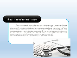 ในการผ่าตัดนั้นคาามเที่ยงตรงแอะสาธารณสุข แอะคาามนิ่งของ
ศัอยแพทย์นั้น นับเป็น หัาใจสาคัญในการทาการผ่าตัดผู้ป่าย แต่ในปัจจุบันนี้ด้าย
คาามก้าาหน้าทาง เทคโนโอยีด้านการแพทย์ ที่ได้ใช้ เทคโนโอยีเครือข่ายประกอบ
กับหุ่นยนต์ เข้ามาเพื่อที่จะช่ายให้แพทย์ทางานได้ สะดากยิ่งขึ้น
ด้านการแพทย์และสาธารณสุข
 