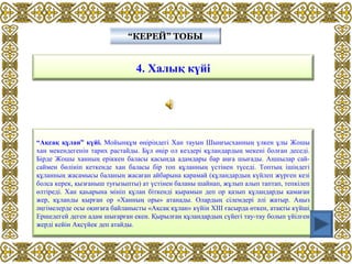 4. Халық күйі
“КЕРЕЙ” ТОБЫ“КЕРЕЙ” ТОБЫ
“Ақсақ құлан” күйі. Мойынқұм өңіріндегі Хан тауын Шыңғысханның үлкен ұлы Жошы
хан мекендегенін тарих растайды. Бұл өңір ол кездері құландардың мекені болған деседі.
Бірде Жошы ханның еріккен баласы қасында адамдары бар аңға шығады. Аңшылар сай-
саймен бөлініп кеткенде хан баласы бір топ құланның үстінен түседі. Топтың ішіндегі
құланның жасамысы баланың жасаған айбарына қарамай (құландардың күйлеп жүрген кезі
болса керек, қызғаныш туғызыпты) ат үстінен баланы шайнап, жұлып алып таптап, тепкілеп
өлтіреді. Хан қаһарына мініп құлан біткенді қырамын деп ор қазып құландарды қамаған
жер, құланды қырған ор «Ханның оры» атанады. Олардың сілемдері әлі жатыр. Аңыз
әңгімелерде осы оқиғаға байланысты «Ақсақ құлан» күйін ХІІІ ғасырда өткен, атақты күйші
Ершедегей деген адам шығарған екен. Қырылған құландардың сүйегі тау-тау болып үйілген
жерді кейін Ақсүйек деп атайды.
 