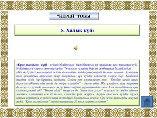 5. Халық күйі
“КЕРЕЙ” ТОБЫ“КЕРЕЙ” ТОБЫ
«Ерке сылқым» күйі - күйші Әбдімомын Желдібаевтың ел арасында кең танылған күйі.
Күйдің шығу тарихи жөнінде күйші Түркістан газетіне берген сұхбатында былай дейді:
«Бiз де бүгiнгi жастардай жiгiт болғанбыз. Бойдақтық өмiрдi бастан кештiк. Ауылдағы
топ қыздардың арасынан жар таңдадық. Бұл күйдiң кейiпкерi өмiрде бар. Қайтейiн
тағдыр бiздi бiр-бiрiмiзге қоспады. Соңғы рет кездескенде мен: “Бәрiбiр менiң саған
деген махаббатымды ешкiм де өшiре алмайды” – деген едiм. Жас ұлғайып, шау тартты
демесең ол ауылда аман-есен жүр. Көңiл шiркiн қартаймайды екен. Сол махаббатым қыз
кезiнде қандай едi! “Толған айға” теңесем де, “ашылған гүлге” теңесем де сөзбен айтып
жеткiзе алмайтын секiлдi болып, сенделiп ұзақ жүрдiм. Ақыры оны тек күйдiң жүрек
қылын шертетiн әуенiмен ғана жеткiзуге болатынын сездiм. Сол сезiм жанымды жаулап
алды. “Ерке сылқымның” әуенiн тапқанша 20 жыл уақытым кеттi”.
 