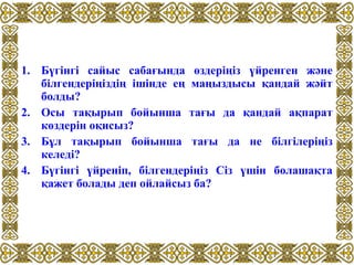 1. Бүгінгі сайыс сабағында өздеріңіз үйренген және
білгендеріңіздің ішінде ең маңыздысы қандай жәйт
болды?
2. Осы тақырып бойынша тағы да қандай ақпарат
көздерін оқисыз?
3. Бұл тақырып бойынша тағы да не білгілеріңіз
келеді?
4. Бүгінгі үйреніп, білгендеріңіз Сіз үшін болашақта
қажет болады деп ойлайсыз ба?
 