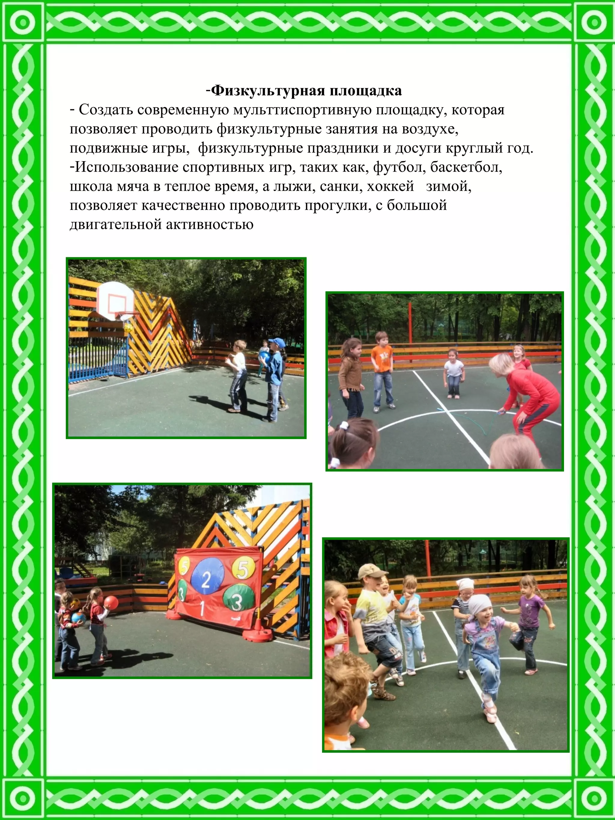 -Физкультурная площадка
- Создать современную мульттиспортивную площадку, которая
позволяет проводить физкультурные занятия на воздухе,
подвижные игры, физкультурные праздники и досуги круглый год.
-Использование спортивных игр, таких как, футбол, баскетбол,
школа мяча в теплое время, а лыжи, санки, хоккей зимой,
позволяет качественно проводить прогулки, с большой
двигательной активностью
 
