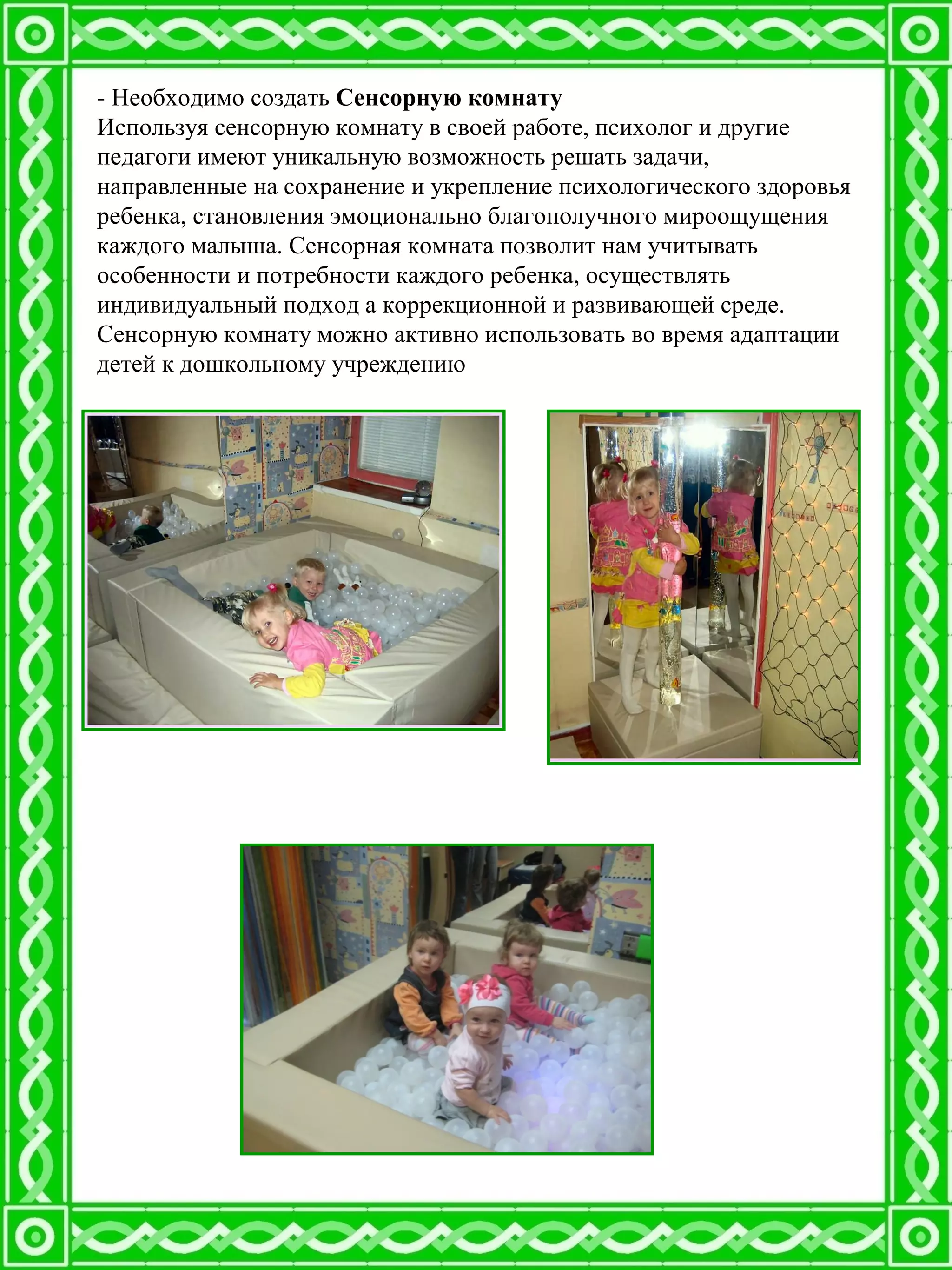 - Необходимо создать Сенсорную комнату
Используя сенсорную комнату в своей работе, психолог и другие
педагоги имеют уникальную возможность решать задачи,
направленные на сохранение и укрепление психологического здоровья
ребенка, становления эмоционально благополучного мироощущения
каждого малыша. Сенсорная комната позволит нам учитывать
особенности и потребности каждого ребенка, осуществлять
индивидуальный подход а коррекционной и развивающей среде.
Сенсорную комнату можно активно использовать во время адаптации
детей к дошкольному учреждению
 