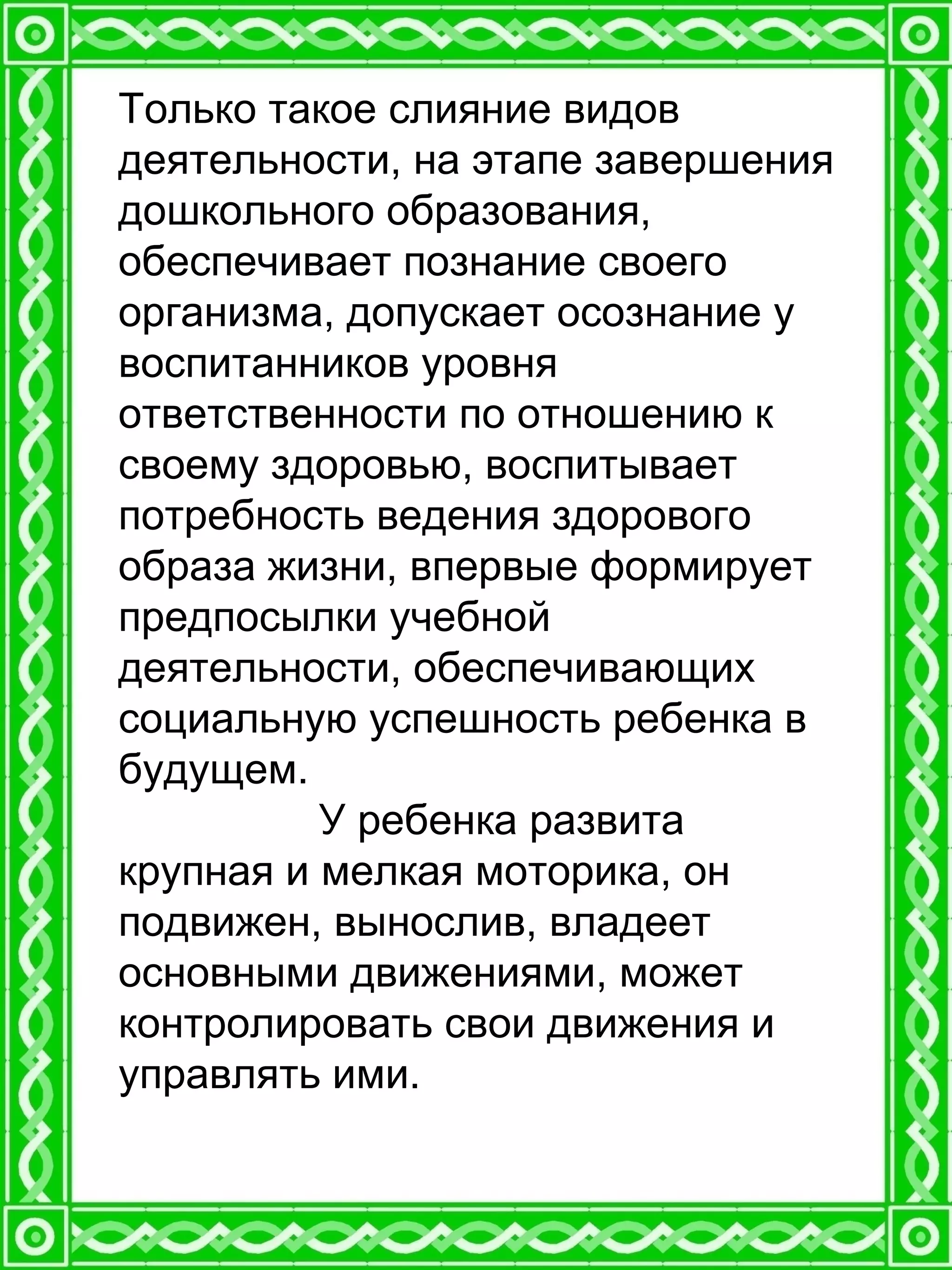Только такое слияние видов
деятельности, на этапе завершения
дошкольного образования,
обеспечивает познание своего
организма, допускает осознание у
воспитанников уровня
ответственности по отношению к
своему здоровью, воспитывает
потребность ведения здорового
образа жизни, впервые формирует
предпосылки учебной
деятельности, обеспечивающих
социальную успешность ребенка в
будущем.
У ребенка развита
крупная и мелкая моторика, он
подвижен, вынослив, владеет
основными движениями, может
контролировать свои движения и
управлять ими.
 