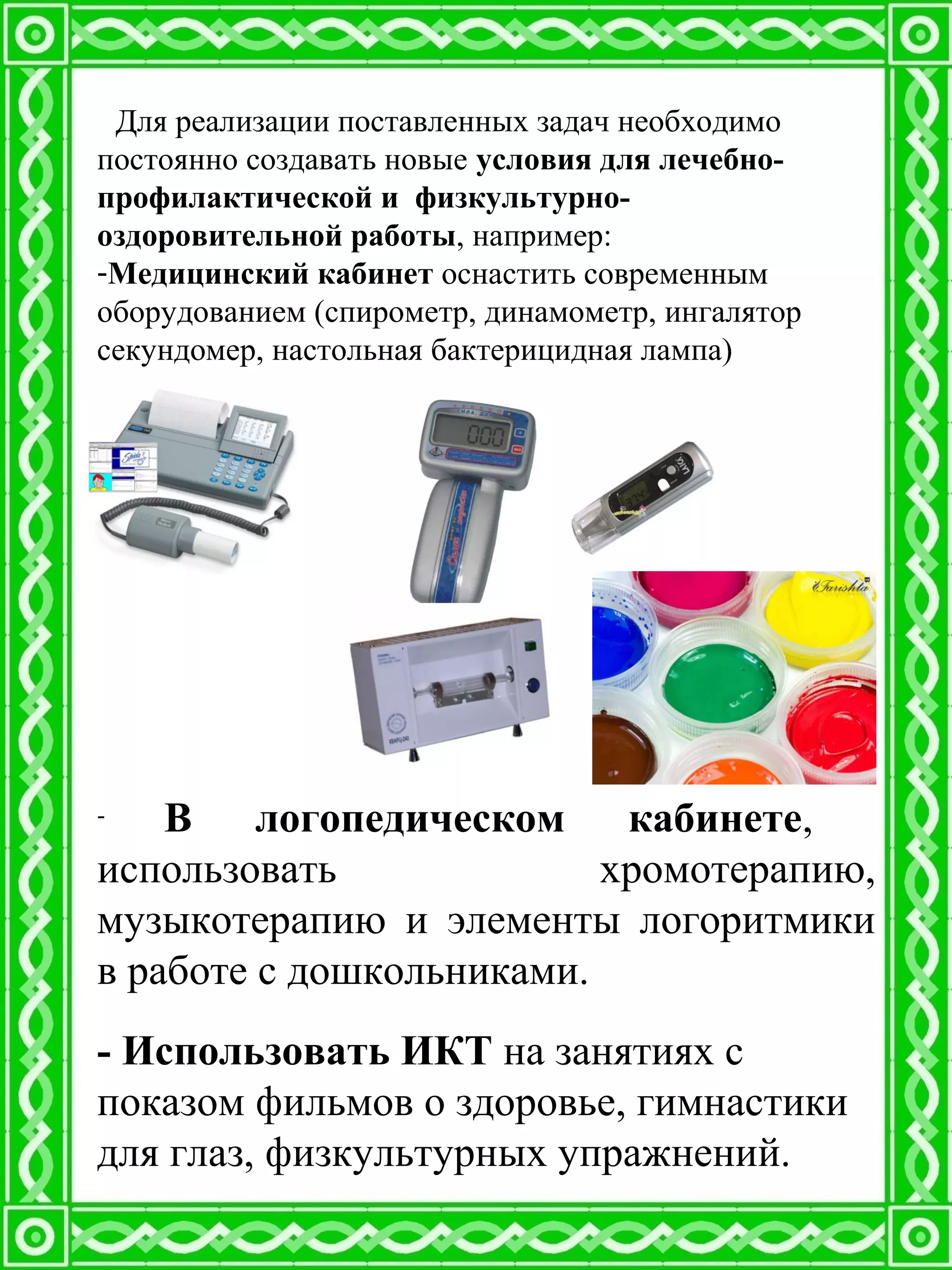 Для реализации поставленных задач необходимо
постоянно создавать новые условия для лечебно-
профилактической и физкультурно-
оздоровительной работы, например:
-Медицинский кабинет оснастить современным
оборудованием (спирометр, динамометр, ингалятор
секундомер, настольная бактерицидная лампа)
- В логопедическом кабинете,
использовать хромотерапию,
музыкотерапию и элементы логоритмики
в работе с дошкольниками.
- Использовать ИКТ на занятиях с
показом фильмов о здоровье, гимнастики
для глаз, физкультурных упражнений.
 