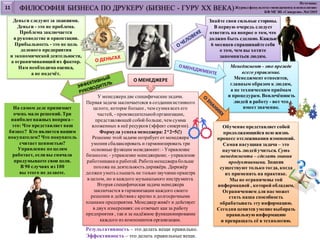 У менеджера две специфические задачи.
Первая задача заключаетсяся в созданииистинного
целого, которое больше , чем сумма всех его
частей, - производительнойорганизации,
представляющей собой больше, чем сумма
вложенных в неё ресурсов (эффект синергии).
Формула успеха менеджера: 2*2=5(!)
Решение этой задачи потребует от менеджера
умения сбалансировать и гармонизировать три
основные функции менеджмент: - Управление
бизнесом; - управление менеджерами; - управление
работникамии работой.Работа менеджера больше
похожа на деятельностьдирижёра. Дирижёр
должен уметьслышать не только звучание оркестра
в целом, но и каждого музыкального инструмента.
Вторая специфическая задача менеджера
заключается в гармонизации каждого своего
решения и действияс кратко и долгосрочными
планами предприятия. Менеджер живёт и действует
в двух измерениях: он отвечает как за работу
предприятия , так и за надёжное функционирование
каждого из компонентов организации.
Деньги следуют за знаниями.
Деньги - это не проблема.
Проблема заключается
в руководстве и ориентации.
Прибыльность - это не цель
делового предприятия
и экономической деятельности,
а ограничивающий их фактор.
Нам необходима оценка,
а не подсчёт.
Менеджмент - это прежде
всего управление.
Менеджмент относится,
главным образом к людям,
а не техническим приёмам
и процедурам. Вовлечённость
людей в работу - вот что
имеет значение.На самом деле принимает
очень мало решений. Три
наиболее важных вопроса–
это: Что представляет ваш
бизнес? Кто является вашим
покупателем? Что покупатель
считает ценностью?
Управление по целям
работает, если вы сначала
продумываете свои цели.
В 90 случаях из 100
вы этого не делаете.
Обучение представляет собой
продолжающийся всю жизнь
процесс отслеживания изменений.
Самая насущная задача – это
научить людей учиться. Суть
менеджмента – сделать знания
продуктивными. Знания
существуют только тогда, когда
их применять на практике.
Мы не ограничены той
информацией , которой обладаем.
Ограничением для нас может
стать наша способность
обрабатывать эту информацию.
Сегодня ценится умение выбирать
правильную информацию
и превращать её в технологию.
Знайте свои сильные стороны.
В первую очередь следует
ответить на вопрос о том, что
должно быть сделано. Каждые
6 месяцев спрашивайте себя
о том, чем вы хотите
запомниться людям.
ФИЛОСОФИЯ БИЗНЕСА ПО ДРУКЕРУ (БИЗНЕС - ГУРУ XX ВЕКА)
Результативность – это делать вещи правильно.
Эффективность – это делать правильные вещи.
Источник:
Журнал факультета«менеджмента и психологии»
КФ МГЭИ «Синергия» №4/2015
О МЕНЕДЖЕРЕ
11
 
