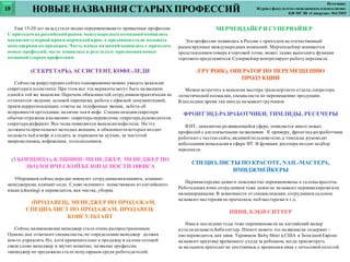 Еще 15-20 лет назад стало модно переименовывать привычные профессии.
С приходом на российский рынок международных компаний появились
вакансии супервайзерови мерчендайзеров, а продавцов стали называть
менеджерами по продажам. Часть новых названий появилась с приходом
новых профессий, часть появилась в результате присвоения новых
названий старым профессиям.
(СЕКРЕТАРЬ), АССИСТЕНТ, КОФЕ-ЛЕДИ
Сейчас на рекрутерских сайтах одновременно можно увидеть вакансии
секретаря и ассистента.При этом все эти варианты могут быть названием
одной и той же вакансии. Перечень обязанностей сотрудниковпрактически не
отличается-ведение деловой переписки, работа с офисной документацией,
прием корреспонденции, ответы на телефонные звонки, забота об
исправности оргтехники, наличие чая и кофе. Специализация секретаря
обычно отражена вназвании- секретарь-переводчик, секретарь руководителя,
секретарь-референт.Все чаще появляются вакансии кофе-леди. На эту
должность приглашают молодых женщин, в обязанности которых входит
подавать чай и кофе и следить за порядком на кухнях, за чистотой
микроволновок, кофемашин, холодильников.
(УБОРЩИЦА), КЛИНИНГ-МЕНЕДЖЕР, МЕНЕДЖЕР ПО
ЭКОЛОГИЧЕСКОЙ БЕЗОПАСНОСТИ ОФИСА
Уборщиков сейчас нередко именуют сотрудникамиклининга, клининг-
менеджерами, клининг-леди. Слово «клининг» заимствовано из английского
языка (cleaning) и переводится, как чистка, уборка.
(ПРОДАВЕЦ), МЕНЕДЖЕР ПО ПРОДАЖАМ,
СПЕЦИАЛИСТ ПО ПРОДАЖАМ, ПРОДАВЕЦ-
КОНСУЛЬТАНТ
Сейчас наименование менеджер стало очень распространенным.
Однако,как отмечают специалисты,по определению менеджер должен
кем-то управлять.Но, хотя применительно к продавцу в салоне сотовой
связи слово менеджер и звучит комично, название профессии
«менеджер по продажам»стало популярным среди работодателей.
МЕРЧЕНДАЙЕР И СУПЕРВАЙЗЕР
Эти профессии появились в России с приходом на отечественный
рыноккрупных международных компаний. Мерчендайзер занимается
представлениемтовара вторговой точке, может также выполнять функции
торгового представителя. Супервайзер контролирует работу персонала.
(ГРУЗЧИК), ОПЕРАТОР ПО ПЕРЕМЕЩЕНИЮ
ПРОДУКЦИИ
Можно встретить в вакансии мастера транспортного отдела,оператора
логистической площадки, специалиста по перемещению продукции.
В последнее время так иногда называют грузчиков.
ФРОНТЭНД-РАЗРАБОТЧИКИ, ТИМЛИДЫ, РЕСЕЧЕРЫ
В ИТ, динамично развивающейся сфере, появляется много новых
профессий с англоязычными названиями. К примеру, фронтэнд-разработчики
работают с частью сайта,видимой пользователю,а тимлиды руководят
небольшими командами в сфере ИТ. В функции ресечера входит подбор
персонала.
СПЕЦИАЛИСТЫ ПО КРАСОТЕ, NAIL-МАСТЕРА,
ИМИДЖМЕЙКЕРЫ
Парикмахерские давно и повсеместно переименованы в салоны красоты.
Работающих вних сотрудников тоже давно не называют парикмахерами или
маникюрщицами. В зависимости от специализации, сотрудников салонов
называют мастерами по прическам, nail-мастерами и т.д.
НЯНЯ, БЭБИ-СИТТЕР
Нянь в последние годы тоже переименовали на английский манер
и стали называть беби-ситтер. Ничего нового это название не содержит -
оно переводится, как няня. Термином Baby Sitter в США и Западной Европе
называют практику временного ухода за ребенком, когда присмотреть
за малышом приходит не постоянная,а временная няня с почасовой оплатой.
НОВЫЕ НАЗВАНИЯ СТАРЫХ ПРОФЕССИЙ19
Источник:
Журнал факультета«менеджмента и психологии»
КФ МГЭИ «Синергия» №4/2015
 