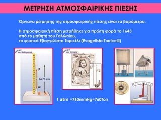 ΜΕΤΡΗΣΗ ΑΤΜΟΣΦΑΙΡΙΚΗΣ ΠΙΕΣΗΣ
Όργανα μέτρησης της ατμοσφαιρικής πίεσης είναι τα βαρόμετρα.
Η ατμοσφαιρική πίεση μετρήθηκε για πρώτη φορά το 1643
από το μαθητή του Γαλιλαίου,
το φυσικό Εβαγγελίστα Τορικέλι (Evagelista Torricelli)
1 atm =760mmHg=760Torr
 